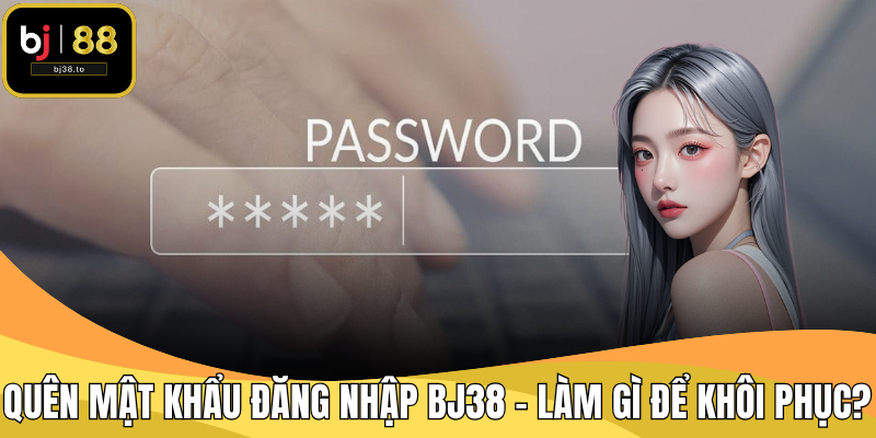 Quên Mật Khẩu Đăng Nhập BJ38 – Làm Gì Để Khôi Phục?
